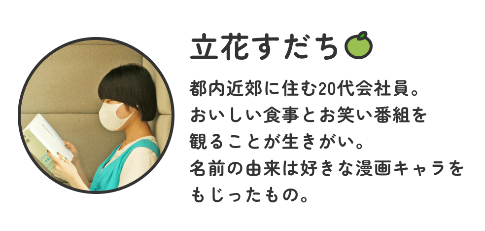 画像:<立花すだち プロフィール>都内近郊に住む20代会社員。おいしい食事とお笑い番組を観ることが生きがい。名前の由来は好きな漫画キャラをもじったもの。