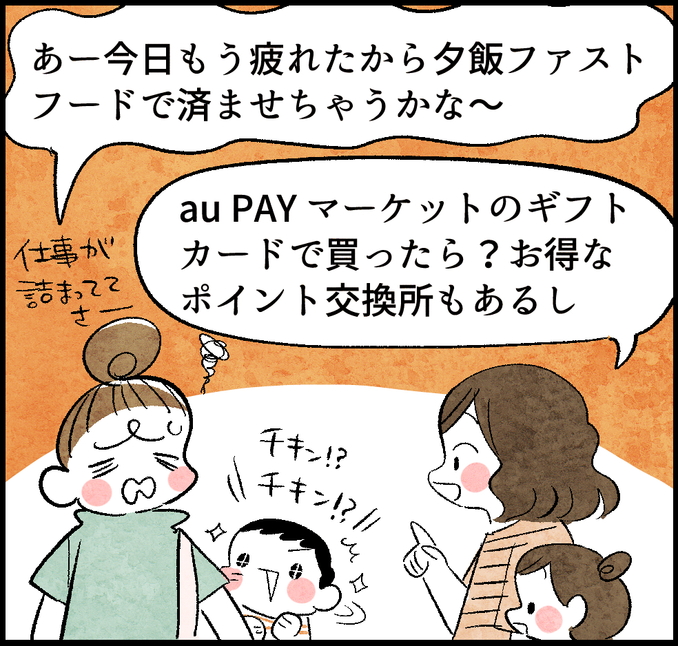 のんママ「あ〜今日もう疲れたから夕飯ファストフードで済ませちゃうかな〜」
ケイちゃん(ママ友)「au PAY マーケットのギフトカードで買ったら? お得なポイント交換所もあるし」