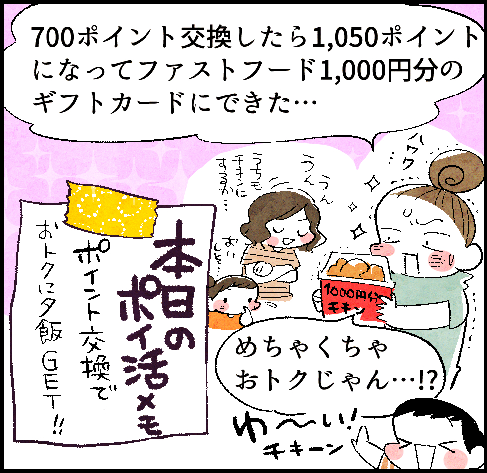 のんママ「700ポイント交換したら1,050ポイントになってファストフード1,000円分のギフトカードにできた…。めちゃくちゃおトクじゃん…!?」
本日のポイ活メモ「ポイント交換でおトクに夕飯GET!!」
