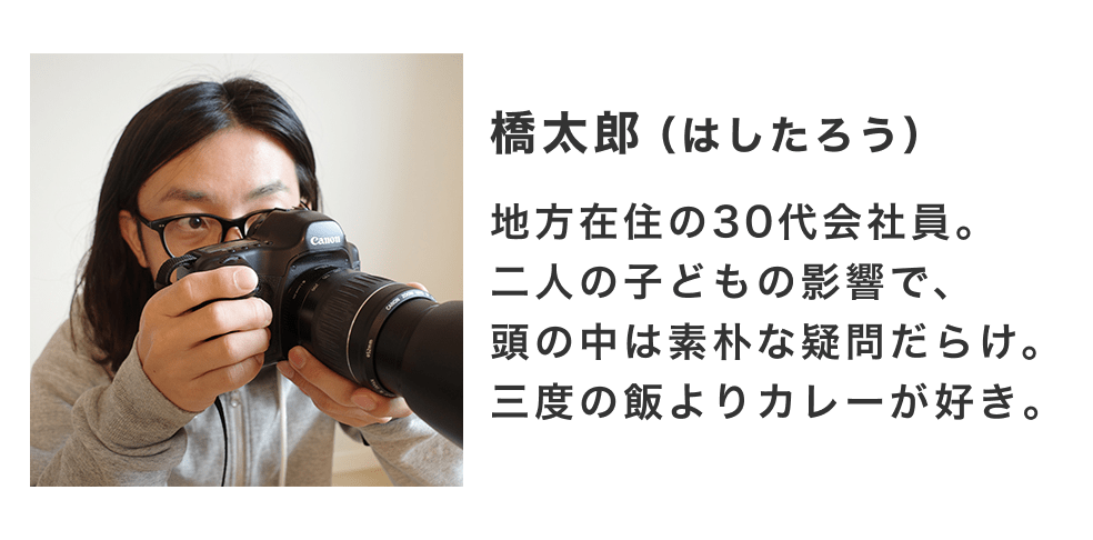 橋太郎（はしたろう）地方在住の30代会社員。二人の子どもの影響で頭の中は素朴な疑問だらけ。三度の飯よりカレーが好き。