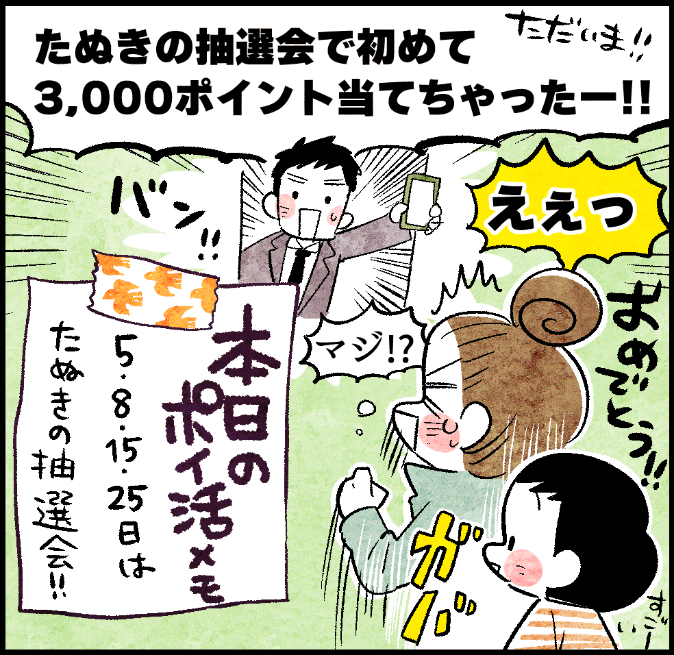 お父さん「ただいま!! たぬきの抽選会で初めて3,000ポイント当てちゃったー!!」
のんママ「えぇっおめでとう!!」
本日のポイ活メモ「 5・8・15・25日はたぬきの抽選会!!」