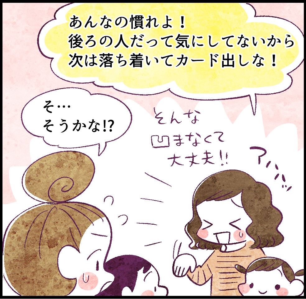「あんなの慣れよ!後ろの人だって気にしてないから、次は落ち着いてカード出しな!」
そんなにヘコまなくて大丈夫!アハハッ
「そ……そうかな⁉」