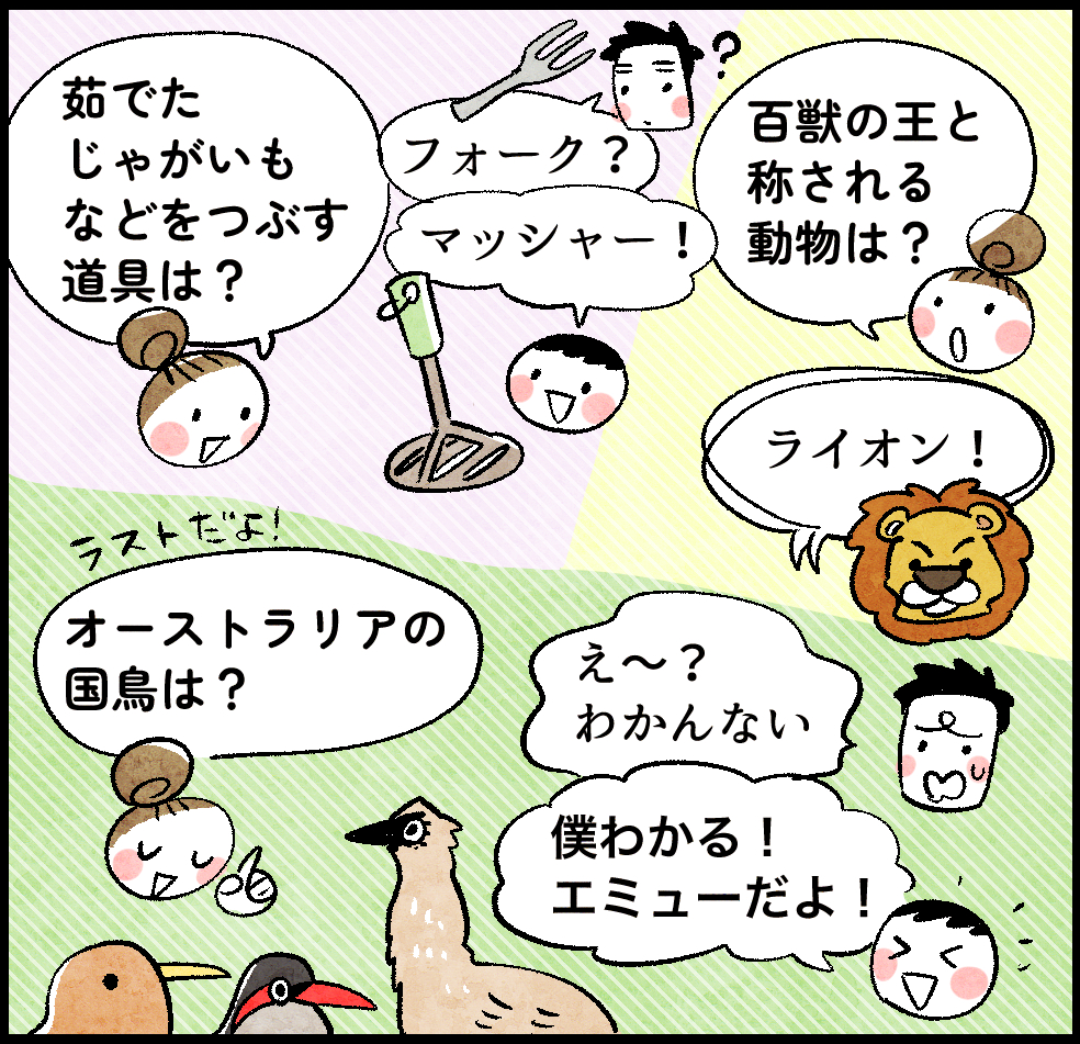 のんママ「茹でたじゃがいもなどをつぶす道具は?」
パパ「フォーク?」
はじめ「マッシャー!」
のんママ「百獣の王と称される動物は?」
パパ・はじめ「ライオン!」
のんママ「オーストラリアの国鳥は?」
パパ「え〜? わかんない」
はじめ「僕わかる! エミューだよ!」