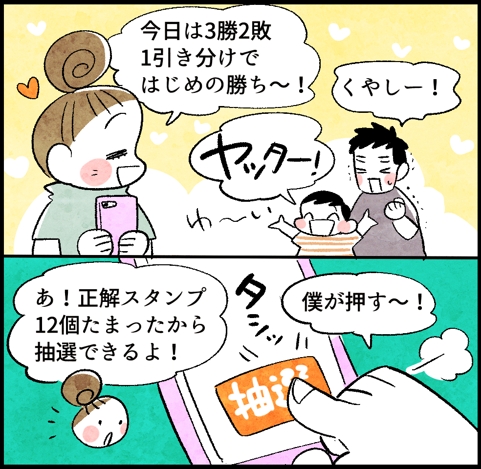 のんママ「今日は3勝2敗1引き分けではじめの勝ち〜!」
パパ「くやしー!」
はじめ「ヤッター!」
のんママ「あ! 正解スタンプ12個たまったから抽選できるよ!」
はじめ「僕が押す〜!」タシッ