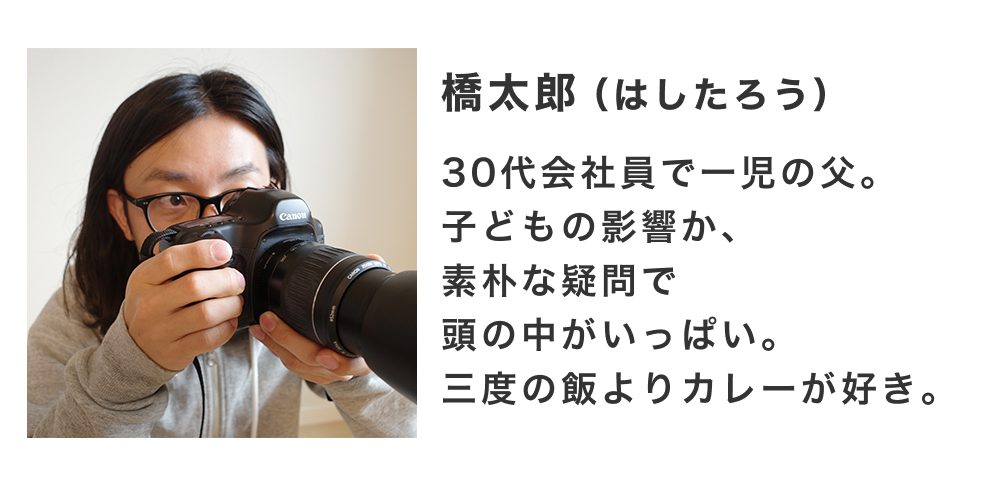 調べる人は橋太郎(はしたろう)。30代会社員で一児の父。子どもの影響か、素朴な疑問で頭の中がいっぱい。三度の飯よりカレーが好き。