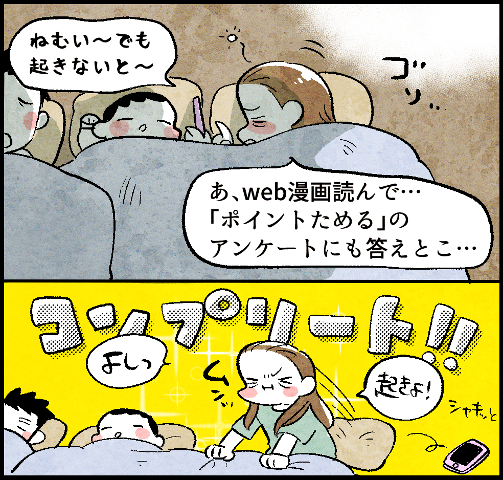 <ふとんの中ののんママ>
のんママ「ねむい〜でも起きないと〜。あ、web漫画読んで…「ポイントためる」のアンケートにも答えとこ…」
コンプリート!
のんママ「よしっ起きよ!」
