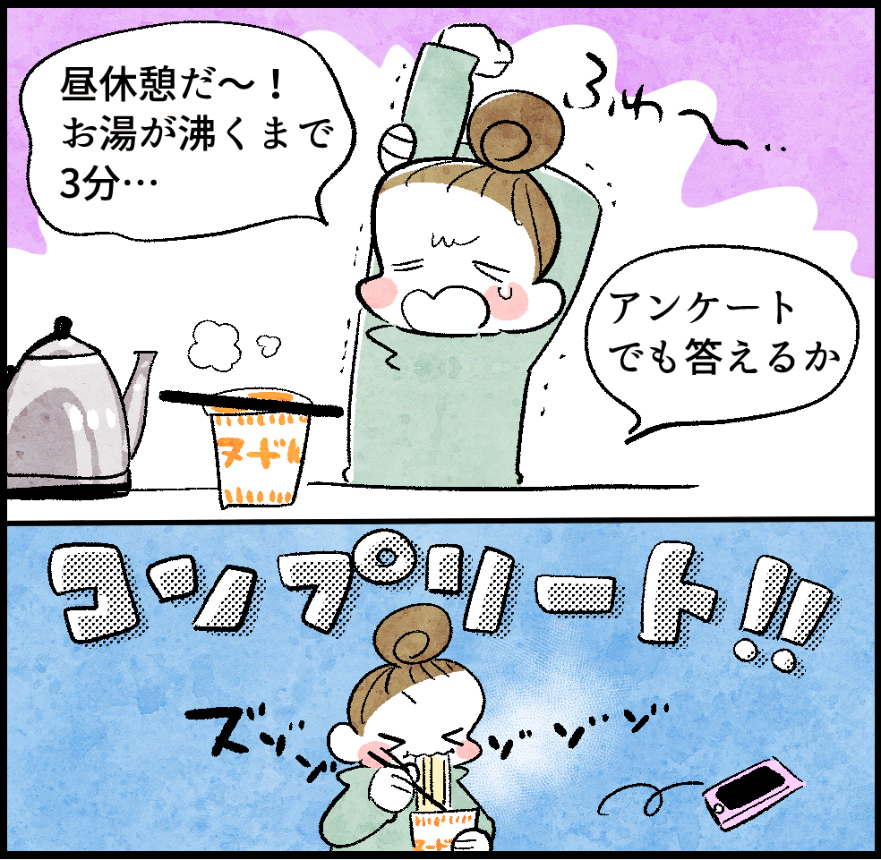 <お昼ごはん中ののんママ>
のんママ「昼休憩だ〜! お湯が沸くまで3分…。アンケートでも答えるか」
コンプリート!
<カップ麺を食べるのんママ>