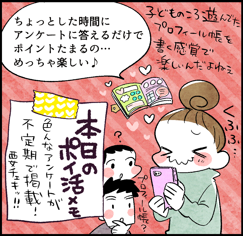 のんママ「ちょっとした時間にアンケートに答えるだけでポイントたまるの…めっちゃ楽しい♪ 子どものころ遊んでたプロフィール帳を書く感覚で楽しいんだよねぇ」
<本日のポイ活メモ>「色んなアンケートが不定期で掲載! 要チェキッ!!」
