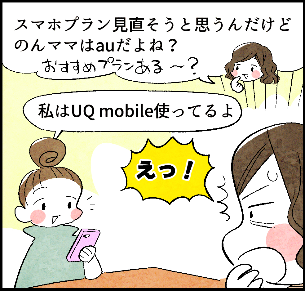 ケイちゃん(ママ友)「スマホプラン見直そうと思うんだけど、のんママはauだよね?」
のんママ「私はUQ mobile使ってるよ」
ケイちゃん「えっ!」