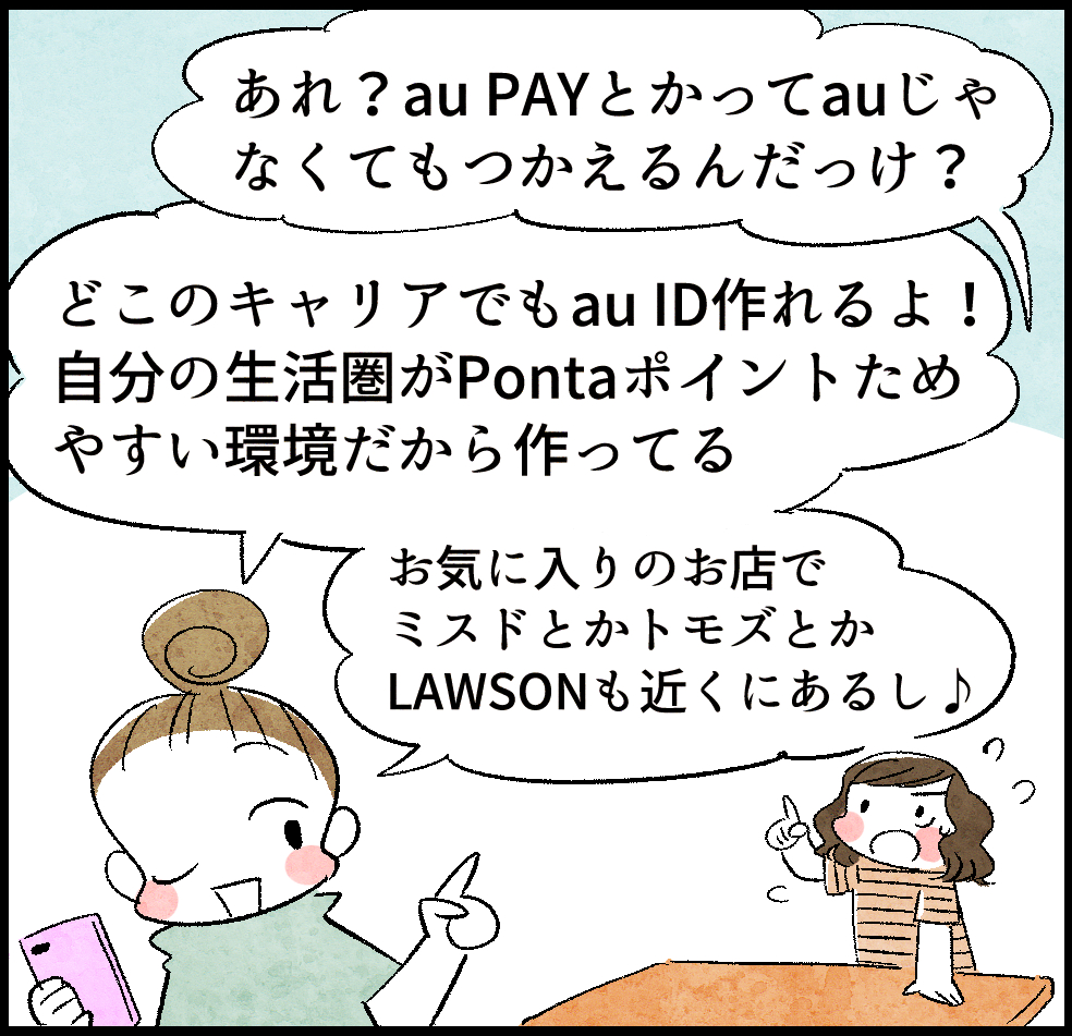 ケイちゃん「あれ? au PAYとかってauじゃなくてもつかえるんだっけ?」
のんママ「どこのキャリアでもau ID作れるよ! 自分の生活圏がPotnaポイントためやすい環境だから作ってる。お気に入りのお店でミスドとかトモズとかLAWSONも近くにあるし♪」