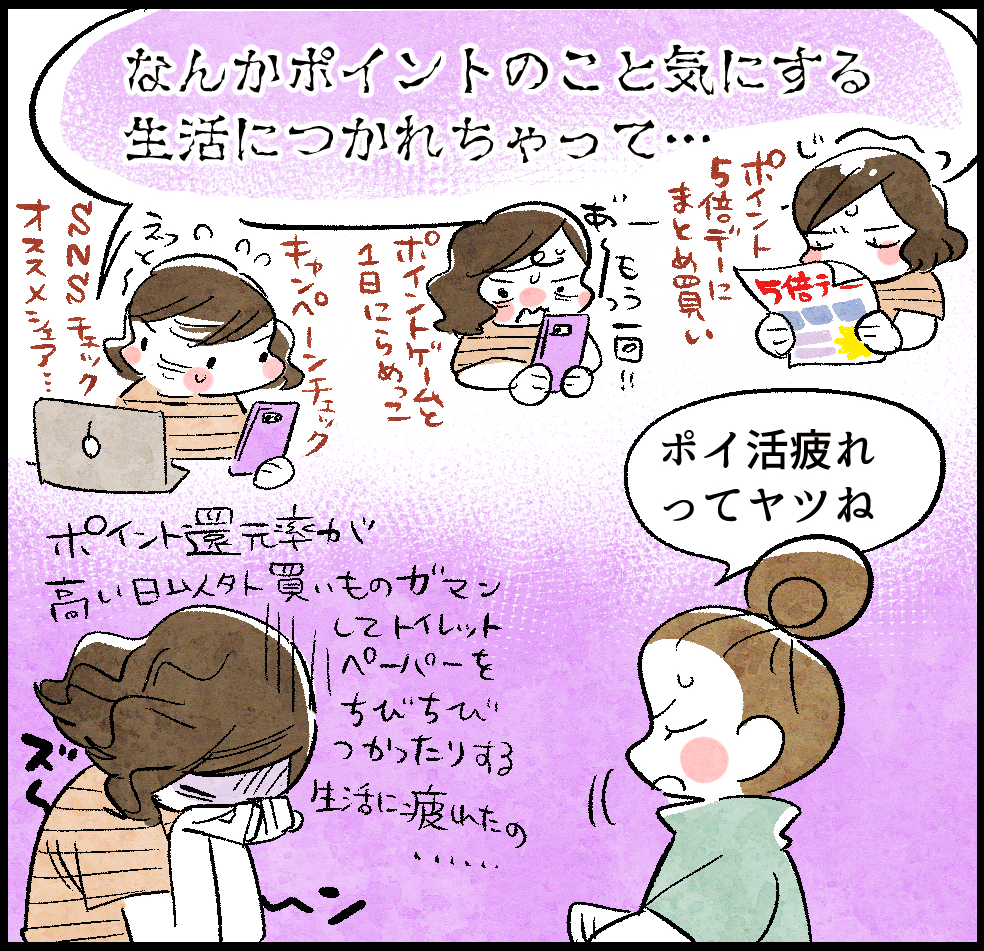 ケイちゃん「なんかポイントのこと気にする生活につかれちゃって…。ポイント還元率が高い日以外買い物ガマンしてトイレットペーパーちびちびつかったりする生活に疲れたの…」
(ポイント5倍デーにまとめ買い、ポイントゲームと1日にらめっこ、SNS&キャンペーンチェック、オススメシェア…)
のんママ「ポイ活疲れってヤツね」