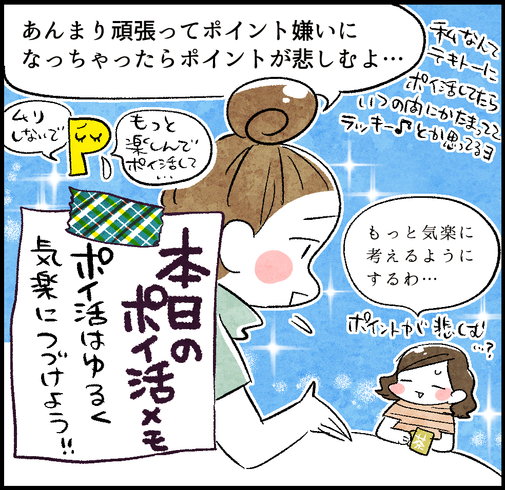 のんママ「あんまり頑張ってポイント嫌いになっちゃったらポイントが悲しむよ…。私なんてテキトーにポイ活してたらいつの間にかたまっててラッキー♪とか思ってるヨ」
ケイちゃん「もっと気楽に考えるようにするわ…。ポイントが悲しむ…?」
<本日のポイ活メモ>「ポイ活はゆるく気楽につづけよう!!」