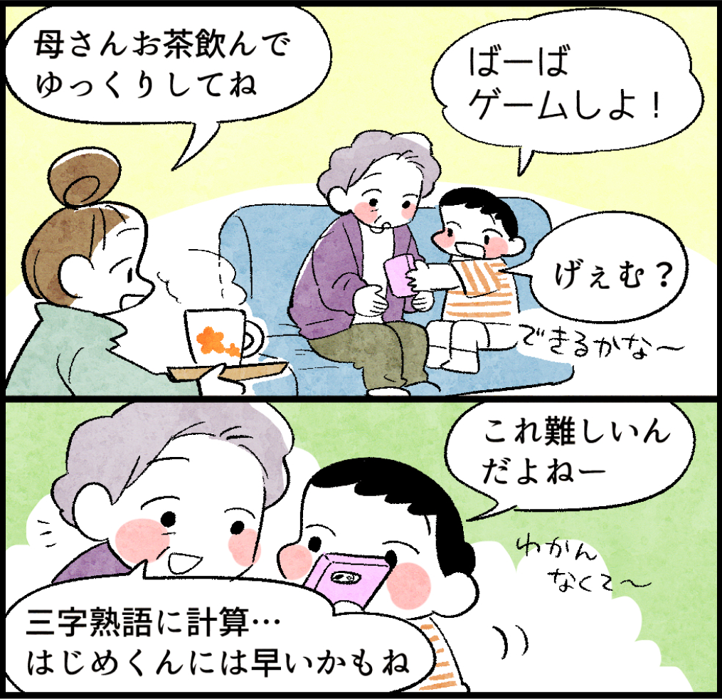 のんママ「母さんお茶飲んでゆっくりしてね」
はじめ「ばーばゲームしよ!」
あさみ「げぇむ? できるかな〜」
はじめ「これ難しいんだよねー」
あさみ「三字熟語に計算…はじめくんには早いかもね」