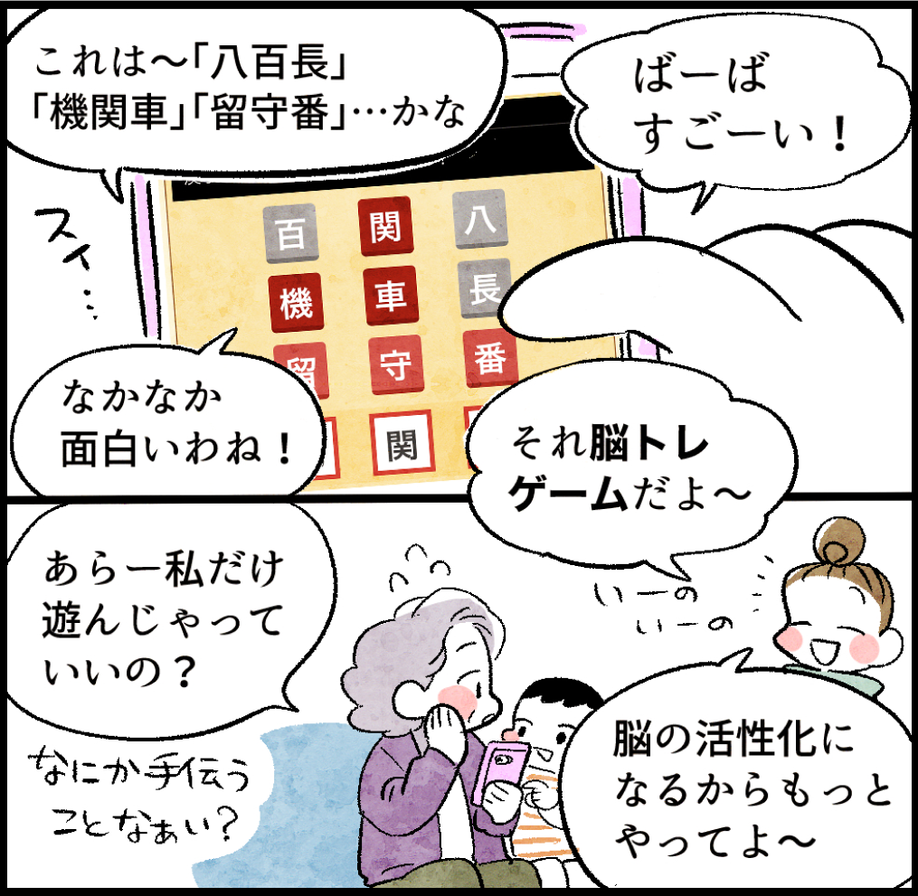 あさみ「(三字熟語ゲームをしながら)これは〜『八百長』『機関車』『留守番』…かな」
はじめ「ばーば、すごーい!」
あさみ「なかなか面白いわね!」
のんママ「それ脳トレゲームだよ〜」
あさみ「あらー私だけ遊んじゃっていいの? なにか手伝うことなぁい?」
のんママ「いーの、いーの。脳の活性化になるからもっとやってよ〜」