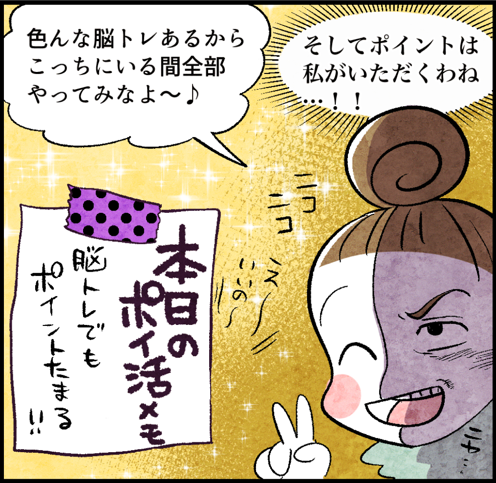 のんママ「色んな脳トレあるからこっちにいる間全部やってみなよ〜♪
(のんママの心の声)「そしてポイントは私がいただくわね…!!」
<本日のポイ活メモ>「脳トレでもポイントたまる!!」