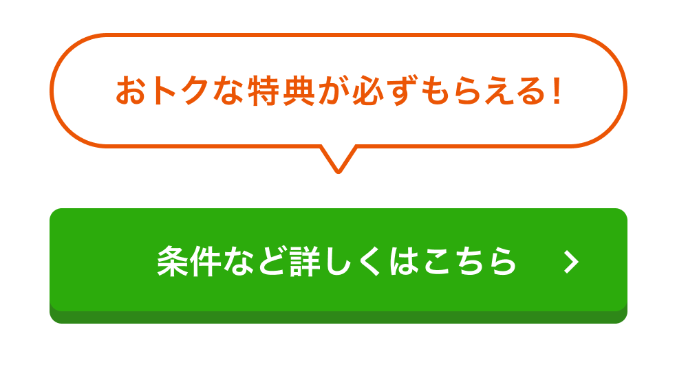 オトクな特典が必ずもらえる！ 条件など詳しくはこちら