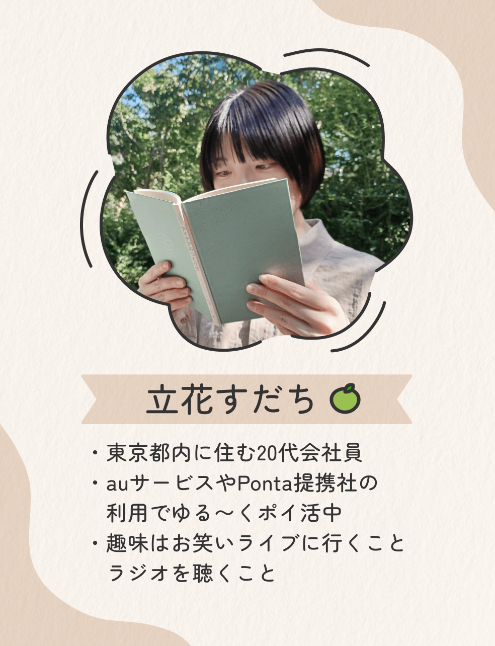 画像：＜立花すだち プロフィール＞東京都内に住む20代会社員／auサービスやPonta提携社の利用でゆる〜くポイ活中／趣味はお笑いライブに行くこと・ラジオを聴くこと