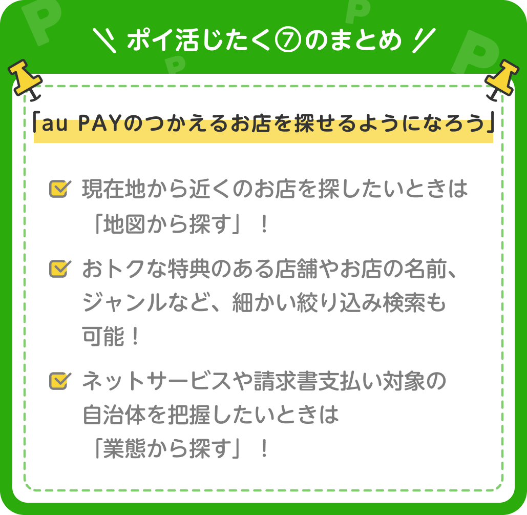 画像:<ポイ活じたく⑦のまとめ>「au PAYのつかえるお店を探せるようになろう」現在地から近くのお店を探したいときは「地図から探す」!/おトクな特典のある店舗やお店の名前、ジャンルなど細かい絞り込み検索も可能!/ネットサービスや請求書支払い対象の自治体を把握したいときは「業態から探す」!