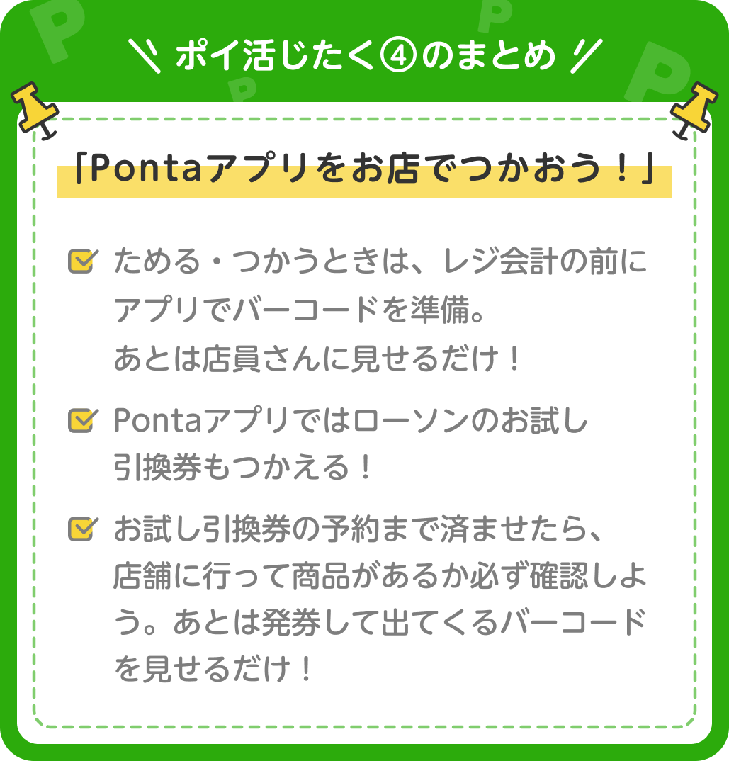 画像：＜ポイ活じたく④のまとめ＞「Pontaアプリをお店でつかおう！」ためる・つかうときは、レジ会計の前にアプリでバーコードを準備。あとは店員さんに見せるだけ！／Pontaアプリではローソンのお試し引換券もつかえる！／お試し引換券の予約まで済ませたら、店舗に行って商品があるか必ず確認しよう。あとは発券して出てくるバーコードを見せるだけ！