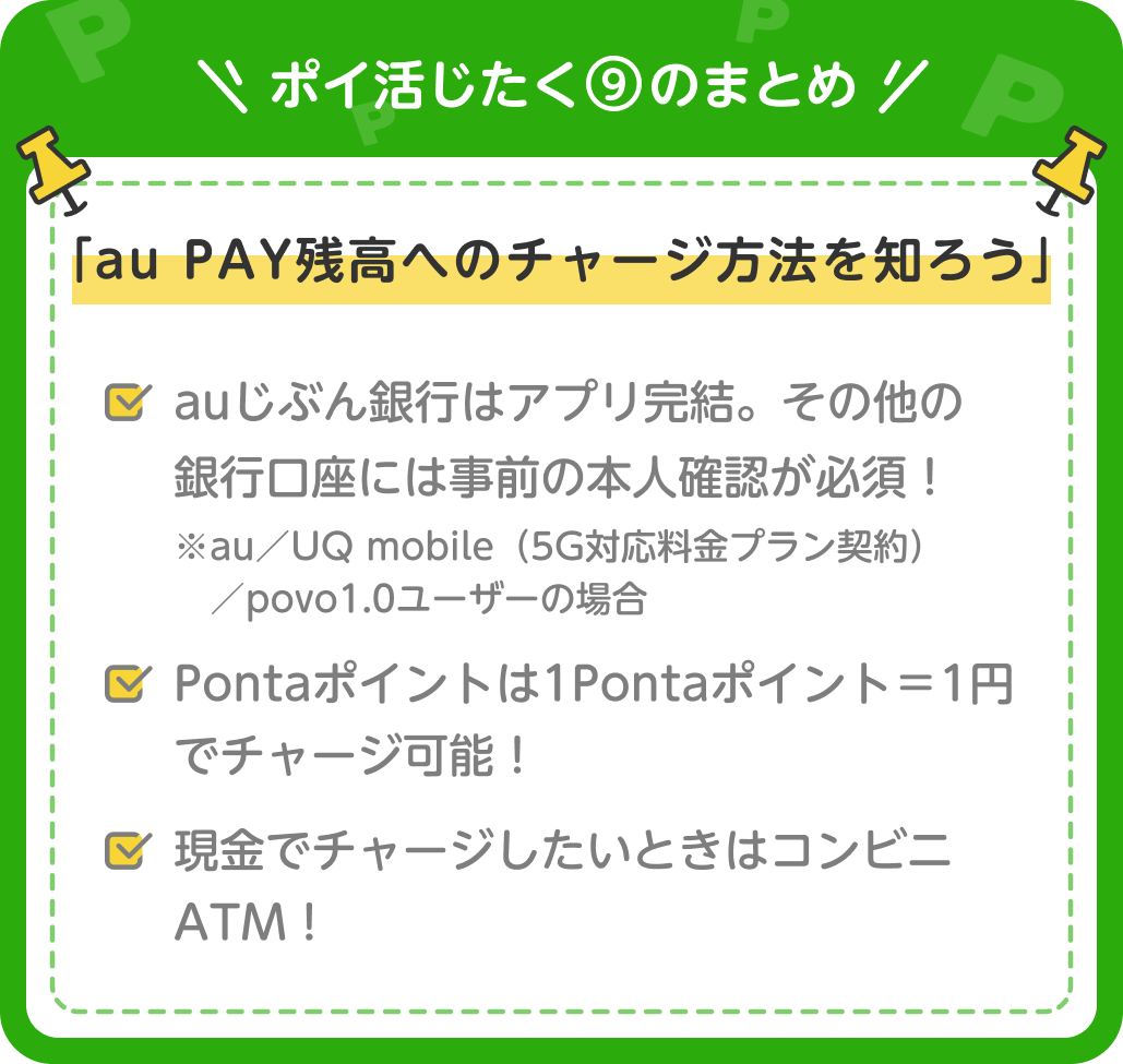 画像：＜ポイ活じたく⑨のまとめ＞「au PAY残高へのチャージ方法を知ろう」auじぶん銀行はアプリ完結。その他の銀行口座には事前の本人確認が必須！ ※au／UQ mobile（5G対応料金プラン契約）／povo1.0ユーザーの場合　／　Pontaポイントは1Pontaポイント＝1円でチャージ可能！／現金でチャージしたいときはコンビニATM！